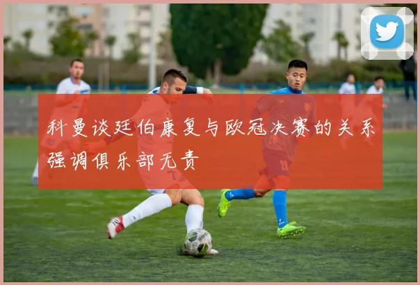 科曼谈廷伯康复与欧冠决赛的关系强调俱乐部无责