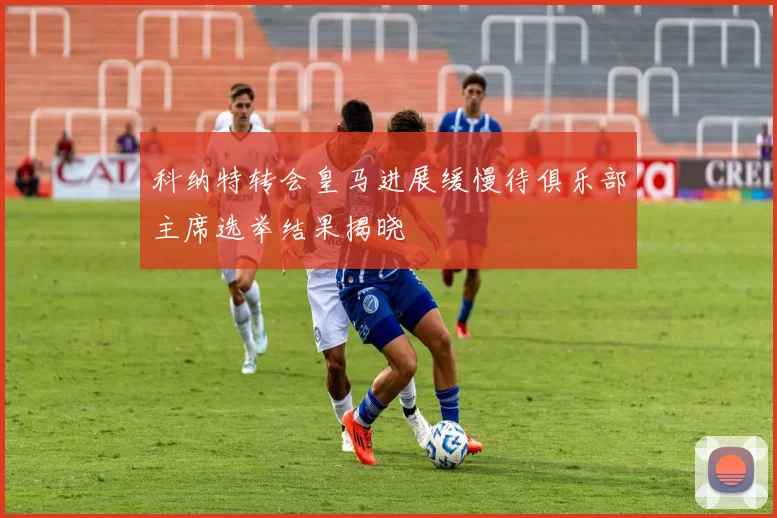 科纳特转会皇马进展缓慢待俱乐部主席选举结果揭晓