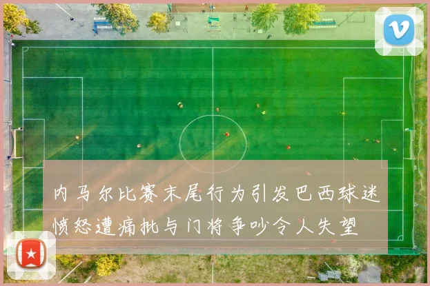 内马尔比赛末尾行为引发巴西球迷愤怒遭痛批与门将争吵令人失望