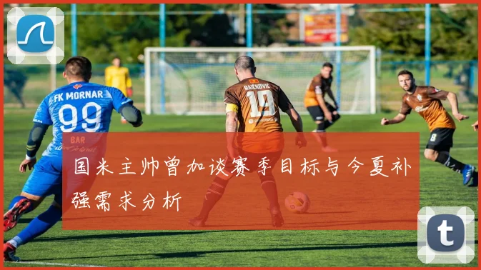 国米主帅曾加谈赛季目标与今夏补强需求分析