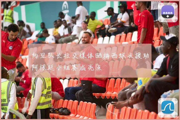 约旦队长社交媒体晒梅西球衣援助阿根廷小组赛成亮点