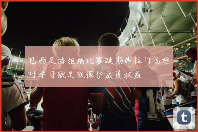 巴西足协拒绝比赛延期弗拉门戈呼吁学习欧足联保护成员权益