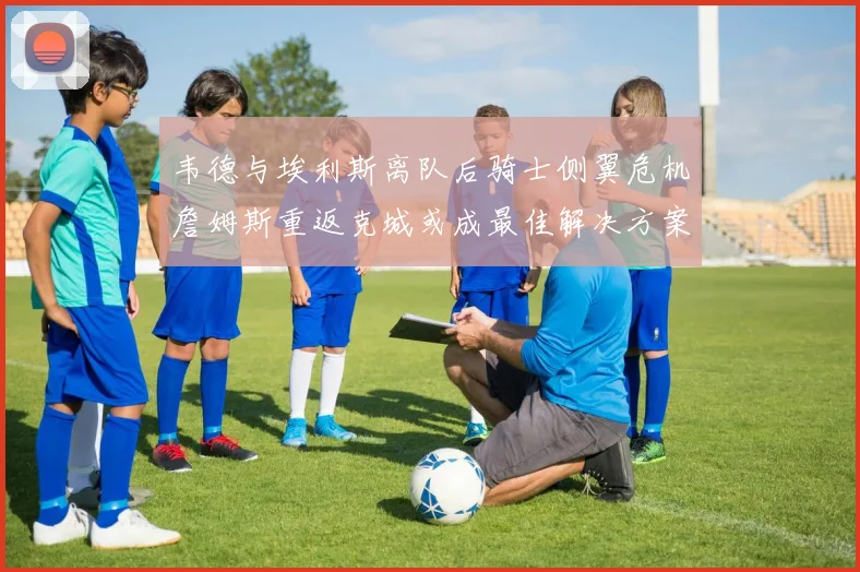 韦德与埃利斯离队后骑士侧翼危机詹姆斯重返克城或成最佳解决方案