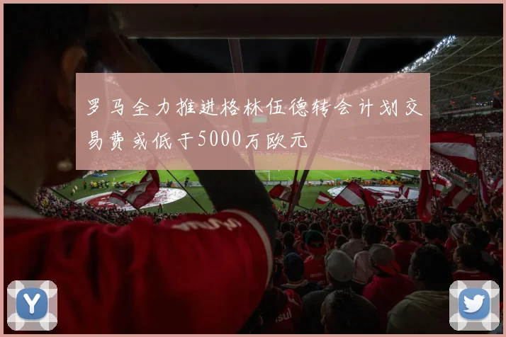 罗马全力推进格林伍德转会计划交易费或低于5000万欧元