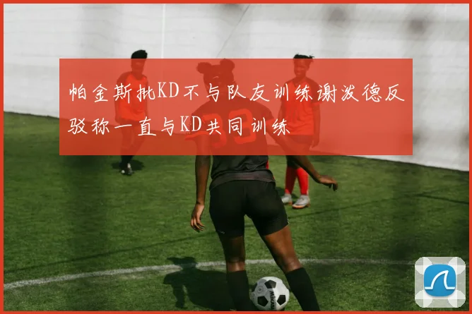 帕金斯批KD不与队友训练谢泼德反驳称一直与KD共同训练