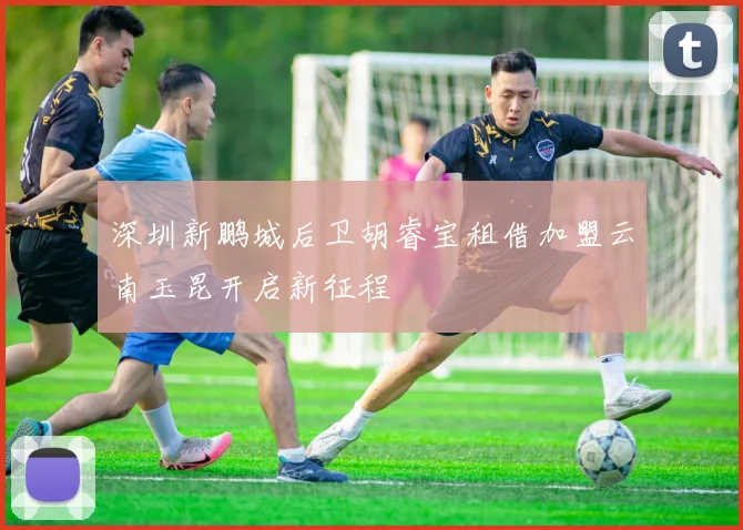 深圳新鹏城后卫胡睿宝租借加盟云南玉昆开启新征程