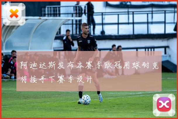 阿迪达斯发布本赛季欧冠用球耐克将接手下赛季设计