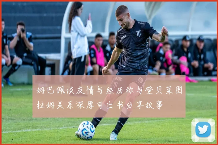 姆巴佩谈友情与经历称与登贝莱图拉姆关系深厚可出书分享故事