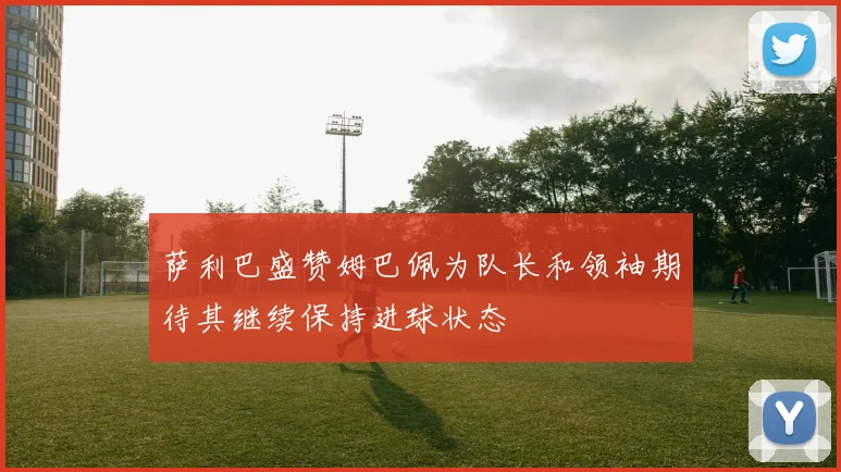 萨利巴盛赞姆巴佩为队长和领袖期待其继续保持进球状态