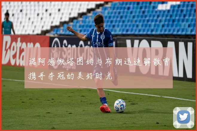 诺阿感慨塔图姆与布朗迅速解散曾携手夺冠的美好时光