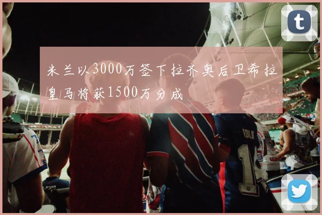米兰以3000万签下拉齐奥后卫希拉皇马将获1500万分成