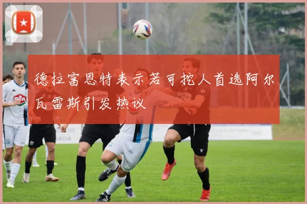 德拉富恩特表示若可挖人首选阿尔瓦雷斯引发热议