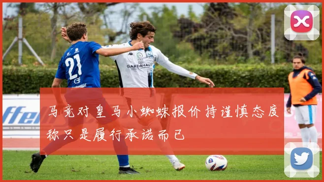 马竞对皇马小蜘蛛报价持谨慎态度称只是履行承诺而已
