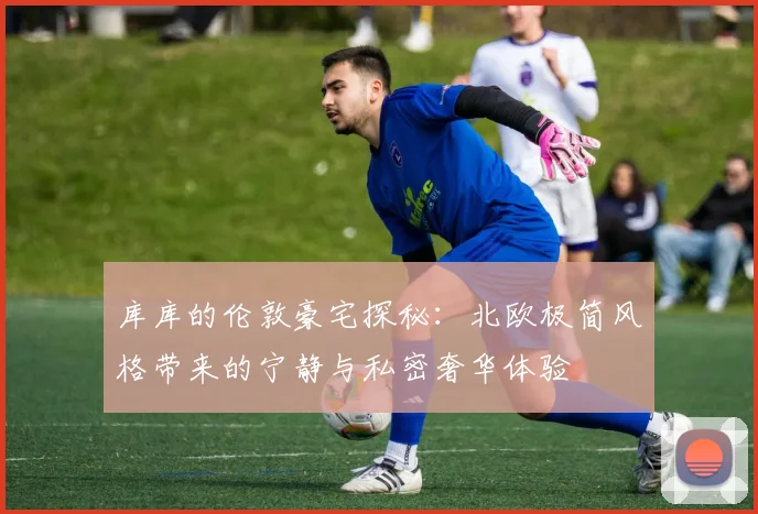 库库的伦敦豪宅探秘：北欧极简风格带来的宁静与私密奢华体验